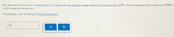 Alan borrowed money from a credit union for 5 years and was charged simple interest at an annual rate of 8% . The total interest that he paid was 2000.
much money did he borrow?
If necessary, refer to the list of financial formulas.