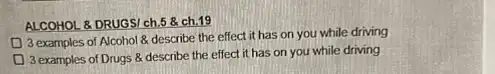 ALCOHOL & DRUGSI ch.5 &ch.19
3 examples of Alcohol describe the effect it has on you while driving
3 examples of Drugs 8 describe the effect it has on you while driving