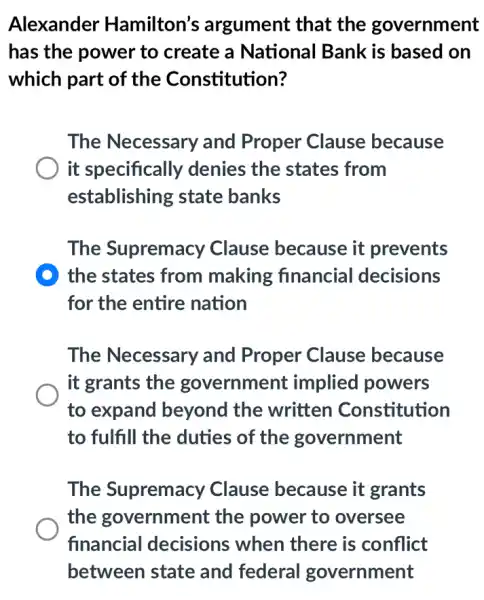 Alexander Hamilton's argument that the government
has the power to create a National Bank is based on
which part of the Constitution?
The Necessary and Proper Clause because
it specifically denies the states from
establishing state banks
The Supremacy Clause because it prevents
D the states from making financial decisions
for the entire nation
The Necessary and Proper Clause because
it grants the government implied powers
to expand beyond the written Constitution
to fulfill the duties of the government
The Supremacy Clause because it grants
the government : the power to oversee