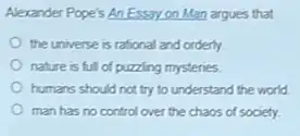 Alexander Pope's An Essayon Man argues that
the universe is rational and orderly.
nature is full of puzzling mysteries
humans should not try to understand the world.
man has no control over the chaos of society.