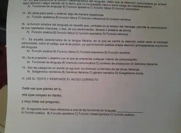 algun témmino o algún sentido de lo dicho quistica del lenguaje,dad o que la intención comur nicativa es aclarar
alg ún término o a laún sentido de lo dicho que no ha corre riesgo de !malinterpr elcative
A)Funciones de len guaje B) F unció n apelativa C) funci on fática D) fun ción explicativa.
15.-Se utiliza pa ra pedir u ordenar algo de manera respet uosa
A)Función apelativa B) fun ción fática C) función referencia I D) funciór emotiva.
16.- la funcior emotiva del lenguaie es aque lla que centrada en el emiso del mensaje.permite la com unicación
de sus realidades interiores , o sea, de sus sentir nientos , deseos o estados de ánimo.
A)Función poética B)función fática C)función expresiva D)Función emotiva.
17.- Es aquella característica de la lengua literaria en la qu e se centra la atenc ion sobre tanto el mensaje
comun icado,com o el código que le es propio , ya que la función poética pr est a atenciór princ ipalment e a la forma
del lenguaje.
A)Función poética B)Funcion fática C)Función expresiva D Funciór emotiva.
18.- Es el propósito u objetiv o con el q ue se emprende cualquier intentc de comunicación.
A)Funciones de lenguaje B) inten ción comunicativa C)contexto de prod ucción D)Géneros literarios.
19.- Son las catego ias en donde se agrup an los d iversos contenidos de las obras literarias.
A)Subgéneros narrativos B)Géneros literarios C) génerc narrativo D)Subgéneros liricos.
III LEE EL TEXTOY RESPONDE EL INCISO CORRECTO
Cada vez que pienso en ti,
mis ojos romper en llanto;
y muy triste me pregunto,
20.El sig uiente texto hace refe rencia a una de las fu nciones de lenguaje:
__
A)Función poétic a B)Función apelativ a C) Funció n metali ngüistica D)funcion poética.