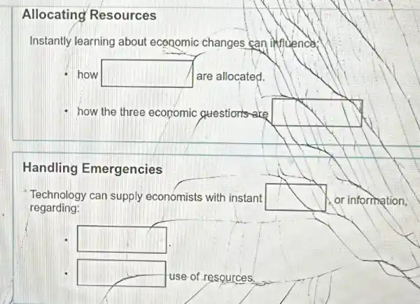 Allocating Resources
Instantly learning about economic changes can influence:
how square  are allocated.
- how the three economic strestions rare
Handling Emergencies
Technology can supply economists with instant	or information.
regarding:
square 
square  use of resources.