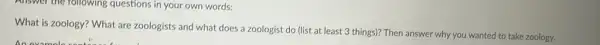 Allswer the rollowing questions in your own words:
What is zoology? What are zoologists and what does a zoologist do (list at least 3 things)? Then answer why you wanted to take zoology.