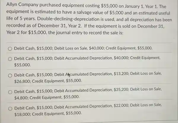 Allyn Company purchased equipment costing 55,000 on January 1, Year 1. The
equipment is estimated to have a salvage value of 5,000 and an estimated useful
life of 5 years.Double-declining -depreciation is used, and all depreciation has been
recorded as of December 31, Year 2. If the equipment is sold on December 31,
Year 2 for 15,000 the journal entry to record the sale is:
Debit Cash, 15,000 Debit Loss on Sale, 40,000 Credit Equipment, 55,000
Debit Cash, 15,000 Debit Accumulated Depreciation, 40,000 Credit Equipment,
 55,000
Debit Cash, 15,000 Debit Akcumulated Depreciation, 13,200 Debit Loss on Sale,
 26,800 Credit Equipment, 55,000
Debit Cash, 15,000 Debit Accumulated Depreciation, 35,200 Debit Loss on Sale,
 4,800 Credit Equipment, 55,000
Debit Cash, 15,000 Debit Accumulated Depreciation, 22,000 Debit Loss on Sale,
 18,000 Credit Equipment, 55,000