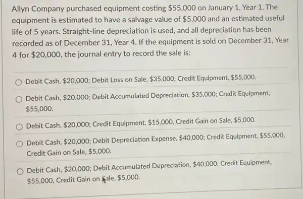 Allyn Company purchased equipment costing 55,000 on January 1, Year 1. The
equipment is estimated to have a salvage value of 5,000 and an estimated useful
life of 5 years. Straight -line depreciation is used and all depreciation has been
recorded as of December 31, Year 4. If the equipment is sold on December 31, Year
4 for 20,000 the journal entry to record the sale is:
Debit Cash, 20,000 Debit Loss on Sale, 35,000 Credit Equipment, 55,000
Debit Cash, 20,000 Debit Accumulated Depreciation, 35,000 Credit Equipment,
 55,000
Debit Cash, 20,000 Credit Equipment, 15,000 Credit Gain on Sale, 5,000
Debit Cash, 20,000 Debit Depreciation Expense, 40,000 Credit Equipment, 55,000
Credit Gain on Sale, 5,000
Debit Cash, 20,000
Debit Accumulated Depreciation, 40,000 Credit Equipment,
 55,000 Credit Gain on Rale, 5,000.