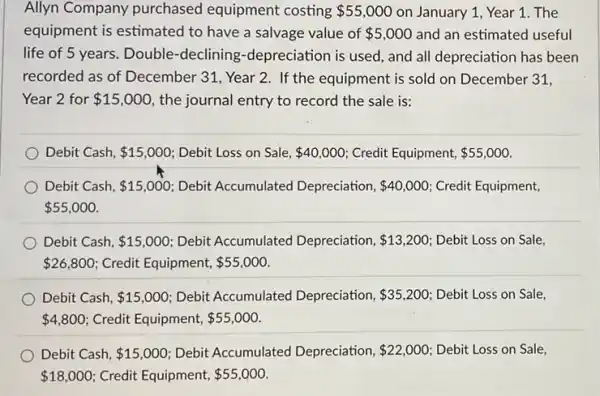 Allyn Company purchased equipment costing 55,000 on January 1, Year 1. The
equipment is estimated to have a salvage value of 5,000 and an estimated useful
life of 5 years . Double-declining -depreciation is used, and all depreciation has been
recorded as of December 31, Year 2. If the equipment is sold on December 31,
Year 2 for 15,000 the journal entry to record the sale is:
Debit Cash, 15,000 Debit Loss on Sale, 40,000 Credit Equipment, 55,000
Debit Cash, 15,000 Debit Accumulated Depreciation, 40,000 Credit Equipment,
 55,000
Debit Cash, 15,000 Debit Accumulated Depreciation, 13,200 Debit Loss on Sale
 26,800 Credit Equipment, 55,000
Debit Cash, 15,000 Debit Accumulated Depreciation, 35,200 Debit Loss on Sale,
 4,800 Credit Equipment, 55,000
Debit Cash, 15,000 Debit Accumulated Depreciation, 22,000 Debit Loss on Sale,
 18,000 Credit Equipment, 55,000