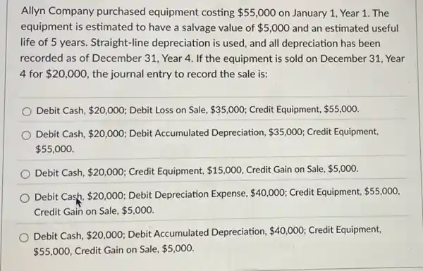 Allyn Company purchased equipment costing 55,000 on January 1, Year 1. The
equipment is estimated to have a salvage value of 5,000 and an estimated useful
life of 5 years Straight-line depreciation is used, and all depreciation has been
recorded as of December 31, Year 4. If the equipment is sold on December 31, Year
4 for 20,000 the journal entry to record the sale is:
Debit Cash, 20,000 : Debit Loss on Sale, 35,000 Credit Equipment, 55,000
Debit Cash, 20,000 Debit Accumulated Depreciation, 35,000 Credit Equipment,
 55,000
Debit Cash, 20,000 Credit Equipment, 15,000 Credit Gain on Sale, 5,000
Debit Cash, 20,000 Debit Depreciation Expense, 40,000 Credit Equipment, 55,000
Credit Gain on Sale, 5,000
Debit Cash, 20,000 Debit Accumulated Depreciation, 40,000 Credit Equipment,
 55,000 Credit Gain on Sale, 5,000.