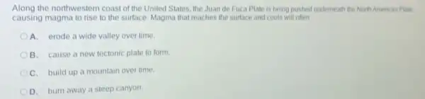 Along the northwestern coast of the United States the Juan de Fuca Plate is being pushed underneath the North American Plate,
causing magma to rise to the surface. Magma that reaches the surface and cools will often
A. erode a wide valley over time
B. cause a new tectonic plate to form
C. build up a mountain over time
D. burn away a steep canyon.