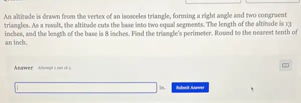 An altitude is drawn from the vertex of an isosceles triangle, forming a right angle and two congruent
triangles. As a result the altitude cuts the base into two equal segments. The length of the altitude is 13
inches, and the length of the base is 8 inches. Find the triangle's perimeter. Round to the nearest tenth of
an inch.
Answer Attemptiout of 5
square in