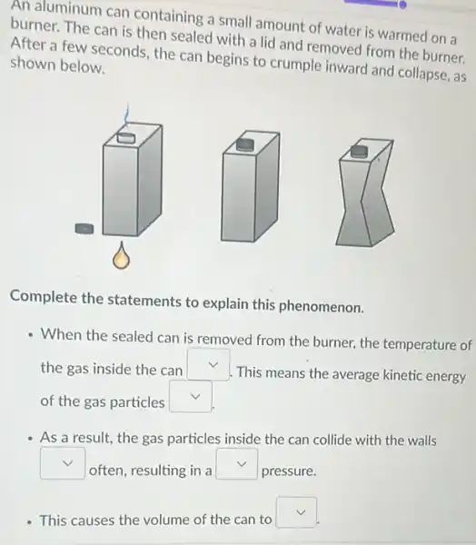 An aluminum can containing a small amount of water is warmed on a
burner. The can is then sealed with a lid and removed from the burner.
After a few seconds the can begins to crumple inward and collapse, as
shown below.
Complete the statements to explain this phenomenon.
- When the sealed can is removed from the burner, the temperature of
the gas inside the can square 
This means the average kinetic energy
of the gas particles square 
As a result, the gas particles inside the can collide with the walls
square 
often, resulting in a
square 
pressure.
This causes the volume of the can to
square