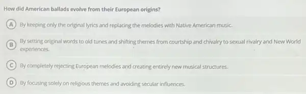 How did American ballads evolve from their European origins?
A By keeping only the original lyrics and replacing the melodies with Native American music.
B
experiences.
By setting original words to old tunes and shifting themes from courtship and chivalry to sexual rivalry and New World
C By completely rejecting European melodies and creating entirely new musical structures.
D By focusing solely on religious themes and avoiding secular influences.