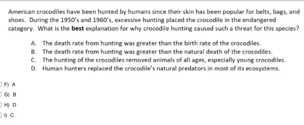 American crocodiles have been hunted by humans since their skin has been popular for belts , bags, and
shoes. During the 1950's and 1960's , excessive hunting placed the crocodile in the endangered
category. What is the best explanation for why crocodile hunting caused such a threat for this species?
A. The death rate from hunting was greater than the birth rate of the crocodiles.
B. The death rate from hunting was greater than the natural death of the crocodiles.
C. The hunting of the crocodiles removed animals of all ages,especially young crocodiles.
D. Human hunters replaced the crocodile's natural predators in most of its ecosystems.
=) A
G) B
H) D
I) C