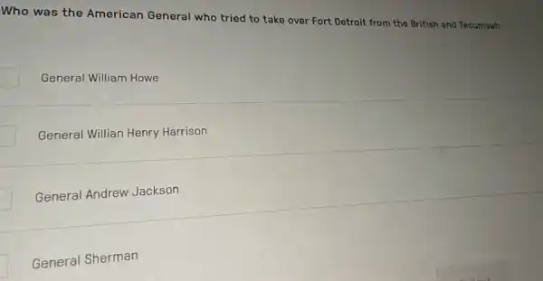 Who was the American General who tried to take over Fort Detroit from the British and Tocumseh
General William Howe
General Willian Henry Harrison
General Andrew Jackson
General Sherman