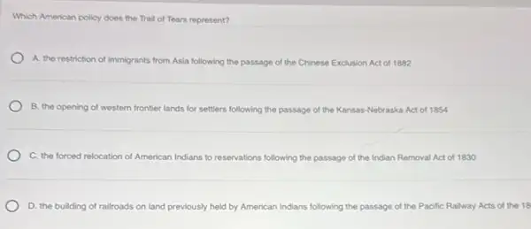 Which American policy does the Trail of Tears represent?
A. the restriction of immigrants from Asia following the passage of the Chinese Exclusion Act of 1882
B. the opening of western frontier lands for settlers following the passage of the Kansas-Nebraska Act of 1854
C. the forced relocation of American Indians to reservations following the passage of the Indian Removal Act of 1830
D. the building of railroads on land previously held by American Indians following the passage of the Pacific Railway Acts of the 18