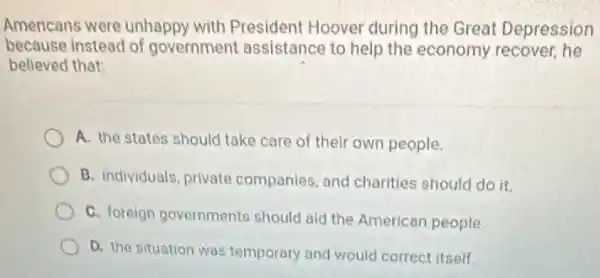 Americans were unhappy with President Hoover during the Great Depression
because instead of government assistance to help the economy recover, he
believed that:
A. the states should take care of their own people.
B. individuals, private companies, and charities should do it.
C. foreign governments should ald the American people
D. the situation was temporary and would correct itself.