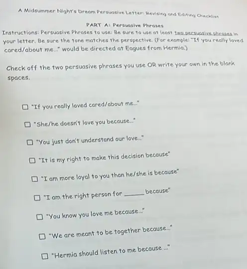 A.Midsummer Night's bream Persualive Letter: Revising and Editing Checklist
PART A: Persuasive Phrases
Instructions: Persuasive Phrases to use: Be sure to use at least two Decsuasive pheasea in
your letter.Be sure the tone matches the perspective. (For example: "If you really loved
cared/about me.." would be directed at Eagues from Hermia.)
Check off the two persuasive phrases you use OR write your own in the blank
spaces.
"If you really loved cared/about me..."
D "She/he doesn't love you because..."
"You just don't understand our love..."
D "It is my right to make this decision because"
"I am more loyal to you than he/she is because"
"I am the right person for __ because"
"You know you love me because..."
"We are meant to be together because..."
"Hermia should listen to me because..."