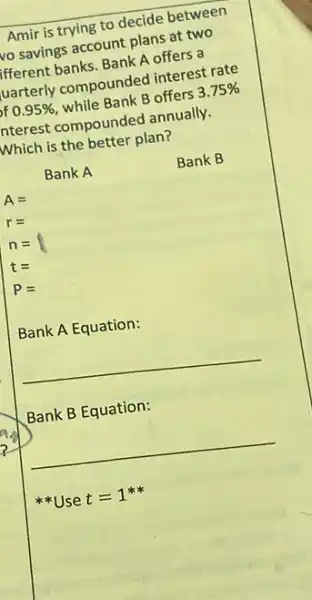 Amir is trying to decide between
vo savings account plans at two
lfferent banks. Bank A offers a
luarterly compounded interest rate
bf 0.95%  , while Bank B offers 3.75% 
nterest compounded annually.
Which is the better plan?
Bank A
Bank B
Bank A Equation:
__
Bank B Equation:
__
US e t=1