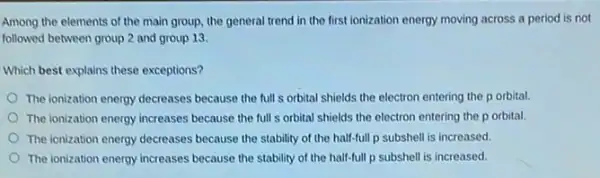 Among the elements of the main group, the general trend in the first ionization energy moving across a period is not
followed between group 2 and group 13
Which best explains these exceptions?
The ionization energy decreases because the full s orbital shields the electron entering the p orbital.
The ionization energy increases because the full s orbital shields the electron entering the p orbital.
The ionization energy decreases because the stability of the half-full p subshell is increased.
The ionization energy increases because the stability of the half-full p subshell is increased