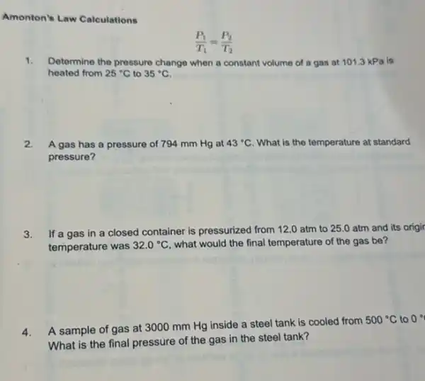 Amonton's Law Calculations
1. Determine the pressure change when a constant volume of a gas at 101.3 kPa is
heated from 25^circ C to 35^circ C
2. A gas has a pressure of 794 mm Hg at 43^circ C What is the temperature at standard
pressure?
3.
If a gas in a closed container is pressurized from 12.0 atm to 25.0 atm and its origir
temperature was 32.0^circ C what would the final temperature of the gas be?
4.
A sample of gas at 3000 mm Hg inside a steel tank is cooled from
500^circ C to 0^circ 
What is the final pressure of the gas in the steel tank?
(P_(1))/(T_(1))=(P_(2))/(T_(2))