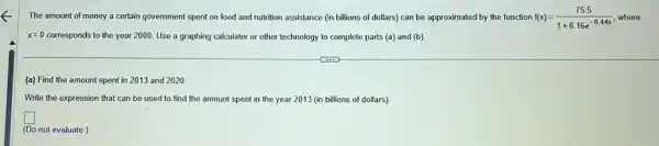 The amount of money a certain government spent on food and nutrition assistance (in billions of dollars) can be approximated by the function f(x)=(75.5)/(1+8.16e^-0.44x) where
x=0 corresponds to the year 2000. Use a graphing calculator or other technology to complete parts (a)and (b)
(a) Find the amount spent in 2013 and 2020
Write the expression that can be used to find the amount spent in the year 2013 (in billions of dollars).
square 
(Do not evaluate.)