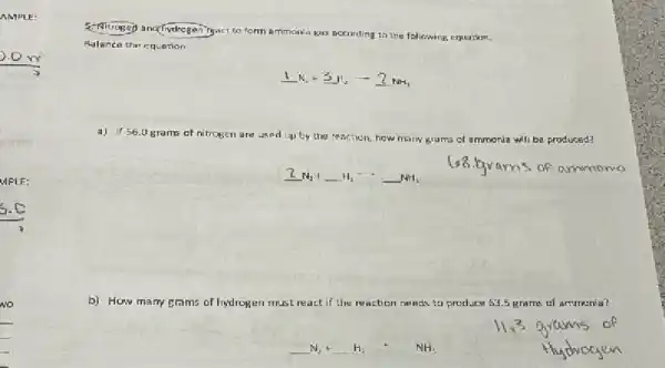 AMPLE:
MPLE:
No
5. Nirogeja and fydrogenTy.
to form ammonla gas according to the following, equation.
Balance the equation
1N_(2)+3H_(2)arrow 2NH_(3)
a) 1456.0 grams of nitrogen are used up by the reaction, how many	will be produced?
underline (2) N_(2) +underline ( )H_(2) arrow underline ( )NH_(3)
b) How many grams of hydrogen	react if the reaction neesis to produce 63.5 grams of ammenia?
underline ( )N_(2)+underline ( )H_(2)+NH_(3)