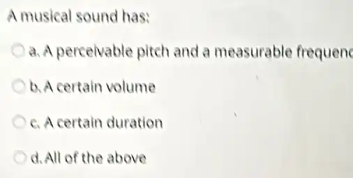 Amusical sound has:
a. A perceivable pitch and a measurable frequenc
b. A certain volume
c. A certain duration
d.All of the above