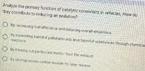 Analyze the primary function of catalytic converters in vehicles How do
they contribute to reducing air pollution?
By increasing fuel effic lency and reducing overall emissions
By converting harmfu pollutants into less harmful substances through chemical
reactions
By fitering out particu ate matter from the exhaust
By storing excess carbor dioxide for later release