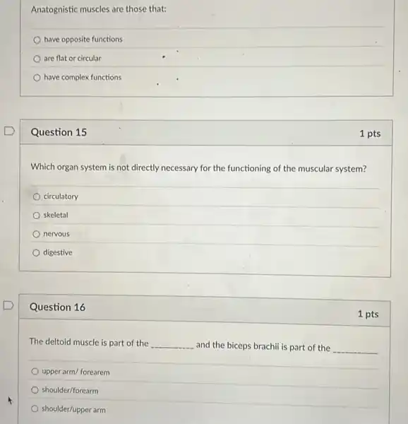 Anatognistic muscles are those that:
have opposite functions
are flat or circular
have complex functions
Question 15
Which organ system is not directly necessary for the functioning of the muscular system?
circulatory
skeletal
nervous
digestive
Question 16
The deltoid muscle is part of the __ and the biceps brachil is part of the __
upper arm/ forearem
shoulder/forearm
shoulder/upper arm
1 pts
1 pts