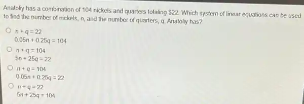 Anatoliy has a combination of 104 nickels and quarters totaling 22
Which system of linear equations can be used
to find the number of nickels, n, and the number of quarters q, Anatoliy has?
n+q=22
0.05n+0.25q=104
n+q=104
5n+25q=22
n+q=104
0.05n+0.25q=22
n+q=22
5n+25q=104