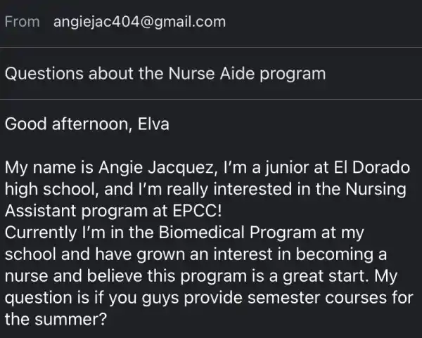 From angiejac404@gmail.com
Questions about the Nurse Aide program
Good afternoon, Elva
My name is Angie Jacquez , I'm a junior at El Dorado
high school,and I'm really interested in the Nursing
Assistant program at EPCC!
question is if you guys provide semester courses for
the summer?