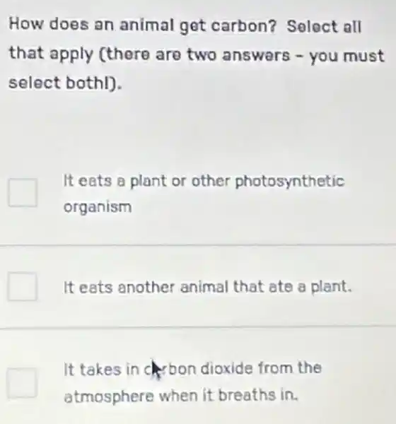 How does an animal get carbon? Select all
that apply (there are two answers - you must
select bothl).
It eats a plant or other photosynthetic
organism
It eats another animal that ate a plant.
It takes in bon dioxide from the