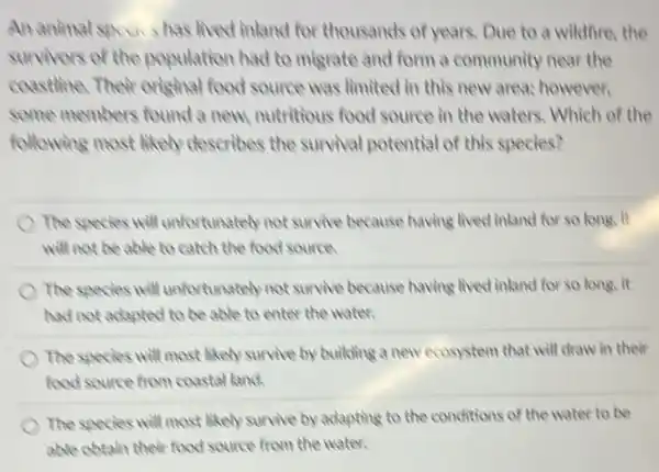 An animal specis has lived inland for thousands of years. Due to a wildfore, the
survivors of the population had to migrate and form a community near the
coastline. Their crisinal food source was limited in this new areas however,
some members found a new, nutritious food source in the waters Which of the
following most likely describes the survival potential of this species?
the species will unfortunately not survive because having lived inland for so long, it
will not be able to catch the food source
The species will unfortunately not survive because having lived inland for so long, it
had not adapted to be able to enter the water.
The species will most likely survive by building a new ecosystem that will draw in their
food source from coastal land
The species will most likely survive by adapting to the conditions of the water to be
able obtain their food source from the water.