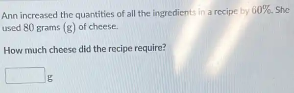 Ann increased the quantities of all the ingredients in a recipe by
60%  . She
used 80 grams (g)of cheese.
How much cheese did the recipe require?
square  g