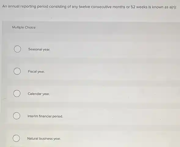 An annual reporting period consisting of any twelve consecutive months or 52 weeks is known as a(n):
Multiple Choice
Seasonal year.
Fiscal year.
Calendar year.
Interim financial period.
Natural business year.