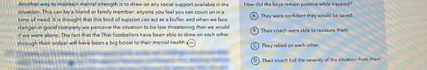 Another way to maintain mental strength is to draw on any social support available in the
situation. This can be a friend or family member: anyone you feel you can count on in a
time of need. It is thought that this kind of support can act as a buffer,and when we face
danger in good company we perceive the situation to be less threatening than we would
if we were alone The fact that the Thai footballers have been able to draw on each other
through their ordeal will have been a big boost to their mental health. A
How did the boys remain positive while trapped?
A They were confident they would be saved.
B Their coach were able to reassure them.
C They relied on each other.
D Their coach hid the severity of the situation from them.