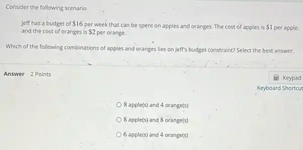 Answer 2 Points
Consider the following scenario.
leff has a budget of 16
per week that can be spent on apples and oranges. The cost of apples is 1 per apple,
and the cost of oránges is 2 per orange.
Which of the following combinations of apples and oranges lies on Jeff's budget constraint?Select the best answer.
8 apple(s) and 4 orange(s)
8 apple(s) and 8 orange(s)
6 apple(s) and 4 orange(s)