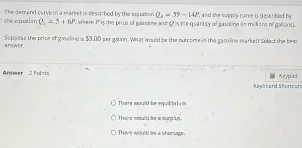 Answer 2 Points
The demand curve in a market is described by the equation Q_(d)=59-14P and the supply curve is described by
the equation Q_(s)=5+6P
where P is the price of gasoline and Q is the quantity of gasoline (in millions of gallons)
Suppose the price of gasoline is 3.00 per gallon. What would be the outcome in the gasoline market? Select the best
answer.
There would be equilibrium.
There would be a surplus.
There would be a shortage.