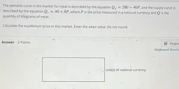 Answer 2 Points
The demand curve in the market for meat is described by the equation Q_(d)=280-40P and the supply curve is
described by the equation Q_(s)=40+.8P where P is the price measured in a national currency and Q is the
quantity of kilograms of meat.
Calculate the equilibrium price in this market. Enter the exact value. Do not round.
square  unit(s) of national currency