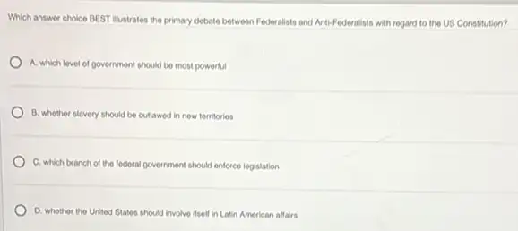 Which answer choice BEST Illustrates the primary debate between Federalists and Anti-Federalists with regard to the US Constitution?
A. which level of government should be most powerful
B. whether slavery should be outlawed in new territories
C. which branch of the federal government should enforce legislation
D. whether the United States should involve itself in Latin American alfairs