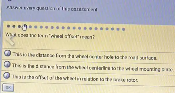 Answer every question of this assessment.
What does the term "wheel offset" mean?
) This is the distance from the wheel center hole to the road surface.
This is the distance from the wheel centerline to the wheel mounting plate.
This is the offset of the wheel in relation to the brake rotor.