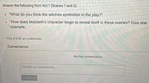 Answer the following from Act 1 (Scenes 1 and 2):
- What do you think the witches symbolize in the play?"
- "How does Macbeth's character begin to reveal itself in these scenes'Give one
example.
Hoy a 9:39 am publicado
Comentarios
No hay comentarios.
square