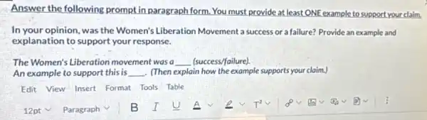 Answer the following prompt in paragraph form You must provide at least ONE example to support your claim,
In your opinion, was the Women's Liberation Movement a success or a failure? Provide an example and
explanation to support your response.
The Women's Liberation movement was a __ (success/failure).
An example to support this is __ . (Then explain how the example supports your claim.
Edit View Insert Format Tools Table