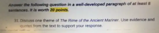 Answer the following question in a well-developed paragraph of at least B
sentences. It is worth 20 points.
31. Discuss one theme of The Rime of the Ancient Mariner. Use evidence and
quotes from the text to support your response.