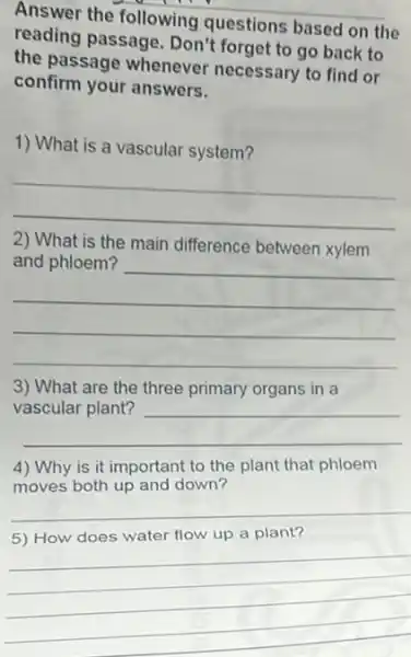 Answer the following questions based on the
reading passage. Don't forget to go back to
the passage whenever necessary to find or
confirm your answers.
1) What is a vascular system?
__
2) What is the main difference between xylem
main difference between kylom
__
3) What are the three primary organs in a
vascular plant?
__
is it important to
moves both up and down?
__
__