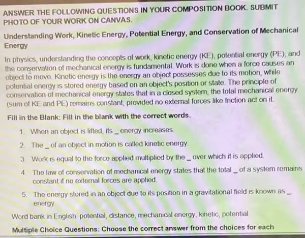 ANSWER THE FOLLOWING QUESTIONS IN YOUR COMPOSITION BOOK SUBMIT
PHOTO OF YOUR WORK ON CANVAS.
Understanding Work, Kinetic Energy, Potential Energy, and Conservation of Mechanical
Energy
In physics, understanding the concepts of work, kinetic energy (KE), potential energy (PE), and
the conservation of mechanical energy is fundamental. Work is done when a force causes an
object to move. Kinetic energy is the energy an object possesses due to its motion, while
potential energy is stored energy based on an object's position or state The principle of
conservation of mechanical energy states that in a closed system, the total mechanical energy
(sum of KE and PE) remains constant, provided no external forces like friction act on it.
Fill in the Blank:Fill in the blank with the correct words.
1. When an object is lifted, its __ energy increases
2. The __ of an object in motion is called kinetic energy
3. Work is equal to the force applied multiplied by the __ over which it is applied.
4. The law of conservation of mechanical energy states that the total __ of a system remains
constant if no external forces are applied
5. The energy stored in an object due to its position in a gravitational field is known as __
energy
Word bank in English potential, distance, mechanical energy, kinetic, potential
Multiple Choice Questions Choose the correct answer from the choices for each