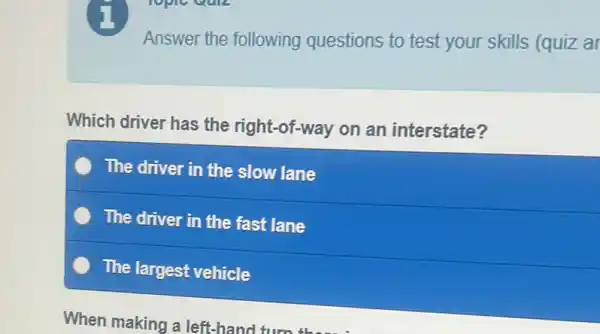 Answer the following questions to test your skills (quiz al
Which driver has the right-of-way on an interstate?
The driver in the slow lane
The driver in the fast lane
The largest vehicle
When making a left-hanc turn