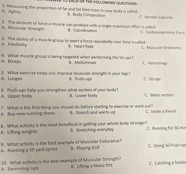 ANSWER TO EACH OF THE FOLLOWING QUESTIONS:
1. Measuring the proportion of fat and fat-free mass in your body is called:
A . Agility
B. Body Composition
C. Aerobic Capacity
2. The amount of force a muscle can produce with a single maximum effort is called:
A. Muscular Strength
B. Coordination
C. Cardiorespiratory Force
3. The ability of a muscle group to exert a force repeatedly over time is called:
A. Flexibility
B. Heart Rate
C. Muscular Endurance
4. What muscle group is being targeted when performing the Sit-ups?
A. Biceps
B. Abdominals
C. Hamstrings
5. What exercise helps you improve muscular strength in your legs?
A. Lunges
B. Push-ups
C. Sit-ups
6. Push-ups help you strengthen what section of your body?
A. Upper body
B. Lower body
C. Waist section
7. What is the first thing you should do before starting to exercise or work-out?
C. Invite a friend
A. Buy new running shoes
B. Stretch and warm-up
8. What activity is the most beneficial in getting your whole body stronger?
C. Running for 30 mir
A. Lifting weights
B. Stretching everyday
9. What activity is the best example of Muscular Endurance?
C. Doing 50 Push-up
A. Running a 50 yard sprint
B. Playing Golf
10. What activity is the best example of Muscular Strength?
C. Catching a footba
A. Swimming laps
B. Lifting a heavy tire