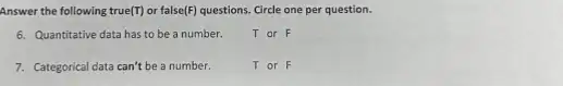 Answer the following true (T) or false(F) questions. Circle one per question.
6. Quantitative data has to be a number.
T or F
7. Categorical data can't be a number.
Tor F