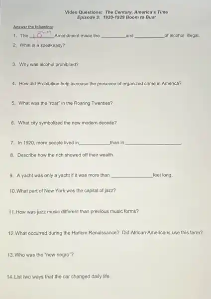 Answer the following:
Video Questions: The Century America's Time
Episode 3: 1920-1929 Boom to Bust
1. The __ Amendment made the __ and __ of alcohol illegal.
2. What is a speakeasy?
3. Why was alcohol prohibited?
4. How did Prohibition help increase the presence of organized crime in America?
5. What was the "roar" in the Roaring Twenties?
6. What city symbolized the new modern decade?
7. In 1920, more people lived in __ than in __
8. Describe how the rich showed off their wealth.
9. A yacht was only a yacht if it was more than __ feet long.
10. What part of New York was the capital of jazz?
11. How was jazz music different than previous music forms?
12. What occurred during the Harlem Renaissance? Did African-Americans use this term?
13. Who was the "new negro"?
14. List two ways that the car changed daily life.