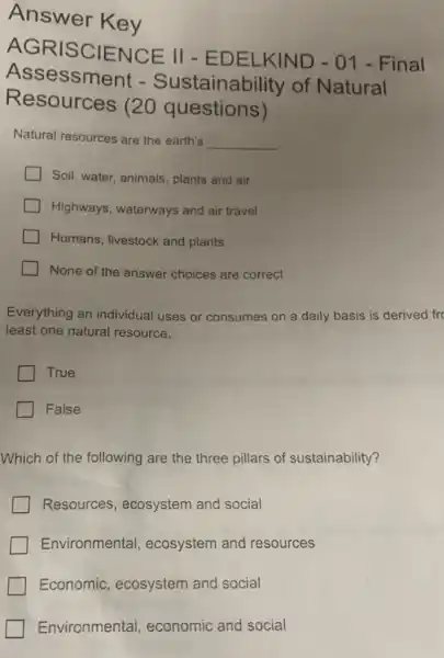 Answer Key
RISCIENCE II - EDELKIND - 01 - Final
Assessment - Sustainability of Natural
Resources (20 questions)
Natural resources are the earth's __
Soil, water, animals , plants and air
Highways, waterways and air travel
Humans, livestock and plants
None of the answer choices are correct
Everything an individual uses or consumes on a daily basis is derived fre
least one natural resource.
True
False
Which of the following are the three pillars of sustainability?
Resources , ecosystem and social
Environmental ecosystem and resources
Economic , ecosystem and social
Environmental economic and social